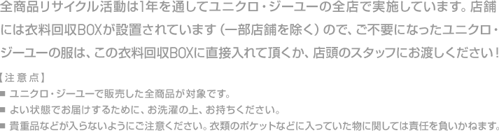 全商品リサイクル活動は1年を通してユニクロ・ジーユーの全店で実施しています。店舗には衣料回収BOXが設置されています（一部店舗を除く）ので、ご不要になったユニクロ・ジーユーの服は、この衣料回収BOXに直接入れて頂くか、店頭のスタッフにお渡しください！