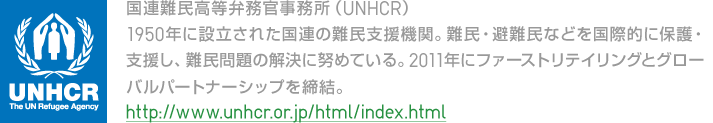 国連難民高等弁務官事務所（UNHCR）：1950年に設立された国連の難民支援機関。難民・避難民などを国際的に保護・支援し、難民問題の解決に努めている。2011年にファーストリテイリングとグローバルパートナーシップを締結。http://www.unhcr.or.jp/html/index.html