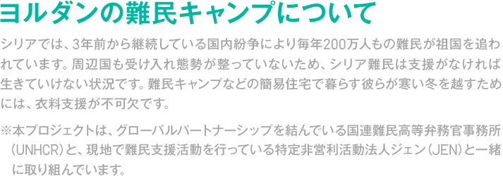 ヨルダンの難民キャンプについて
シリアでは、3年前から継続している国内紛争により毎年200万人もの難民が祖国を追われています。周辺国も受け入れ態勢が整っていないため、シリア難民は支援がなければ生きていけない状況です。難民キャンプなどの簡易住宅で暮らす彼らが寒い冬を越すためには、衣料支援が不可欠です。
※本プロジェクトは、グローバルパートナーシップを結んでいる国連難民高等弁務官事務所（UNHCR）と、現地で難民支援活動を行っている特定非営利活動法人ジェン（JEN）と一緒に取り組んでいます。