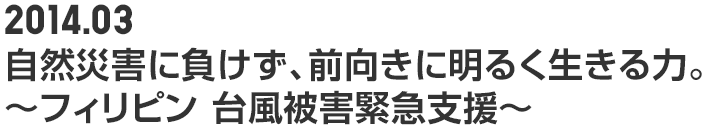 2014.03 自然災害に負けず、前向きに明るく生きる力。 ～フィリピン 台風被害緊急支援～