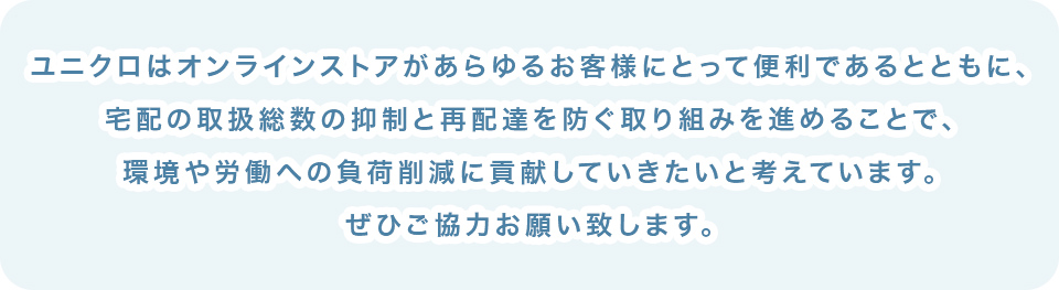 ユニクロはオンラインストアがあらゆるお客様にとって便利であるとともに、宅配の取扱総数の抑制と再配達を防ぐ取り組みを進めることで、環境や労働への負荷削減に貢献していきたいと考えています。ぜひご協力お願い致します。