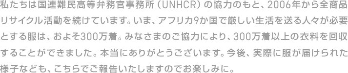 私たちは国連難民高等弁務官事務所（UNHCR）の協力のもと、2009年から全商品リサイクル活動を続けています。いま、アフリカ9か国で厳しい生活を送る人々が必要とする服は、およそ300万着。みなさまのご協力により、300万着以上の衣料を回収することができました。本当にありがとうございます。今後、実際に服が届けられた様子なども、こちらでご報告いたしますのでお楽しみに。