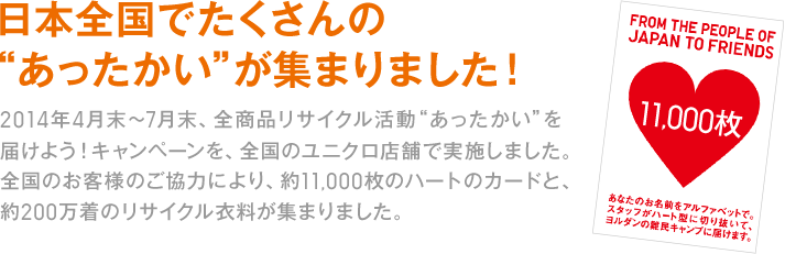 日本全国でたくさんの“あったかい”が集まりました！
2014年4月末～7月末、全商品リサイクル活動“あったかい”を届けよう！キャンペーンを、全国のユニクロ店舗で実施しました。全国のお客様のご協力により、約11,000枚のハートのカードと、約200万着のリサイクル衣料が集まりました。