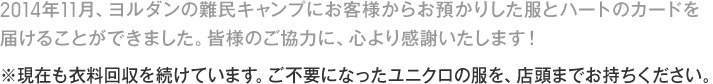 2014年11月、ヨルダンの難民キャンプにお客様からお預かりした服とハートのカードを
届けることができました。皆様のご協力に、心より感謝いたします！
※現在も衣料回収を続けています。ご不要になったユニクロの服を、店頭までお持ちください。