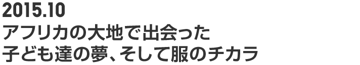 2015.10 アフリカの大地で出会った子ども達の夢と、服のチカラ